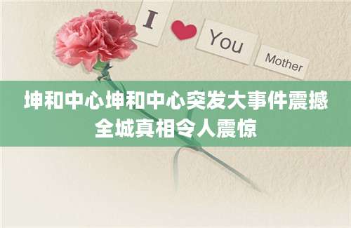 坤和中心坤和中心突发大事件震撼全城真相令人震惊