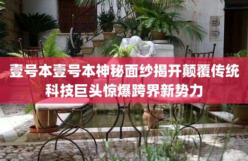 壹号本壹号本神秘面纱揭开颠覆传统科技巨头惊爆跨界新势力