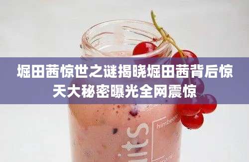 堀田茜惊世之谜揭晓堀田茜背后惊天大秘密曝光全网震惊