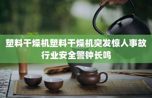 塑料干燥机塑料干燥机突发惊人事故行业安全警钟长鸣