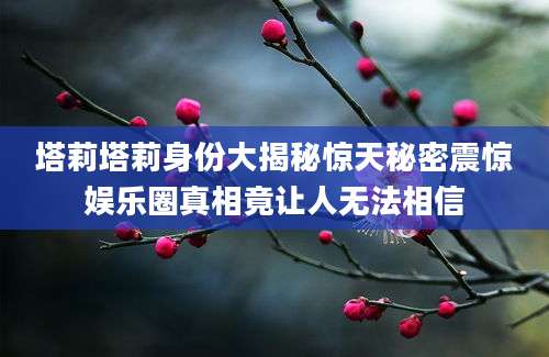 塔莉塔莉身份大揭秘惊天秘密震惊娱乐圈真相竟让人无法相信