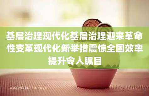 基层治理现代化基层治理迎来革命性变革现代化新举措震惊全国效率提升令人瞩目