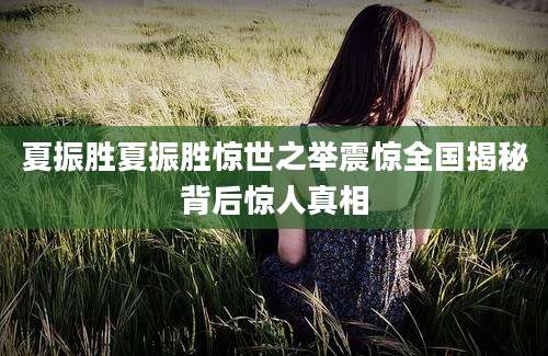 夏振胜夏振胜惊世之举震惊全国揭秘背后惊人真相
