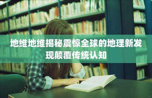 地维地维揭秘震惊全球的地理新发现颠覆传统认知