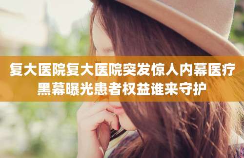 复大医院复大医院突发惊人内幕医疗黑幕曝光患者权益谁来守护