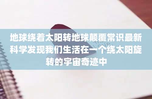 地球绕着太阳转地球颠覆常识最新科学发现我们生活在一个绕太阳旋转的宇宙奇迹中