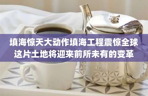 填海惊天大动作填海工程震惊全球这片土地将迎来前所未有的变革