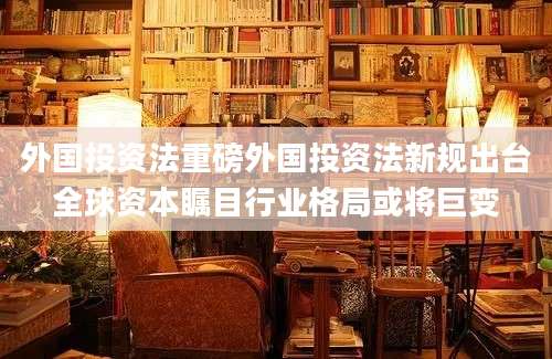 外国投资法重磅外国投资法新规出台全球资本瞩目行业格局或将巨变