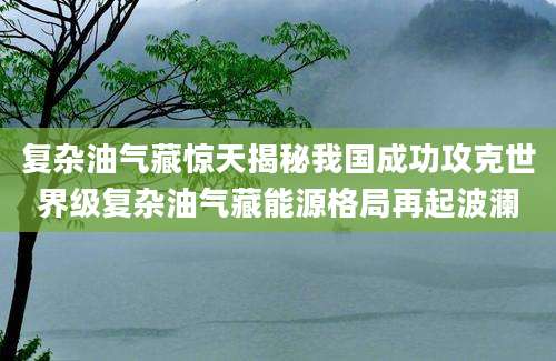 复杂油气藏惊天揭秘我国成功攻克世界级复杂油气藏能源格局再起波澜