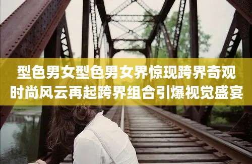 型色男女型色男女界惊现跨界奇观时尚风云再起跨界组合引爆视觉盛宴