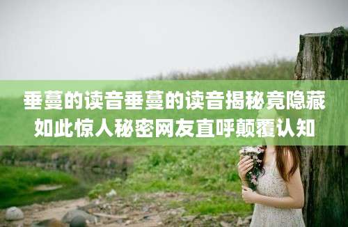垂蔓的读音垂蔓的读音揭秘竟隐藏如此惊人秘密网友直呼颠覆认知