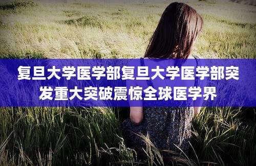 复旦大学医学部复旦大学医学部突发重大突破震惊全球医学界