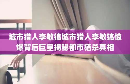 城市猎人李敏镐城市猎人李敏镐惊爆背后巨星揭秘都市猎杀真相