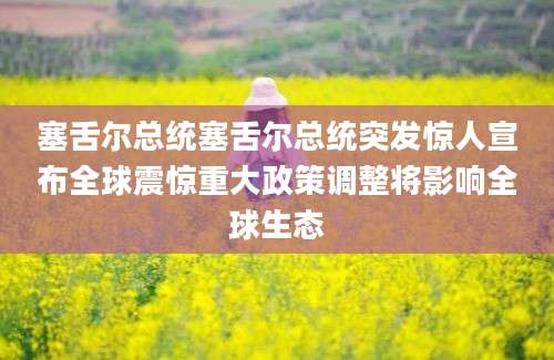 塞舌尔总统塞舌尔总统突发惊人宣布全球震惊重大政策调整将影响全球生态