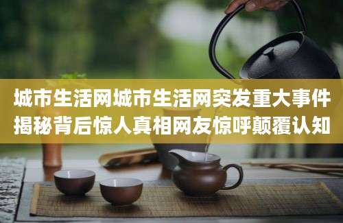 城市生活网城市生活网突发重大事件揭秘背后惊人真相网友惊呼颠覆认知