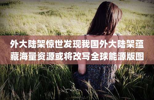 外大陆架惊世发现我国外大陆架蕴藏海量资源或将改写全球能源版图