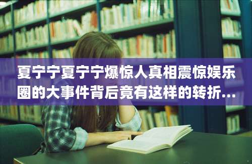 夏宁宁夏宁宁爆惊人真相震惊娱乐圈的大事件背后竟有这样的转折...
