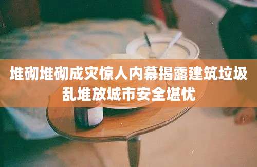 堆砌堆砌成灾惊人内幕揭露建筑垃圾乱堆放城市安全堪忧