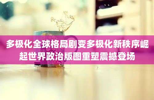 多极化全球格局剧变多极化新秩序崛起世界政治版图重塑震撼登场