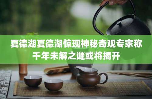 夏德湖夏德湖惊现神秘奇观专家称千年未解之谜或将揭开