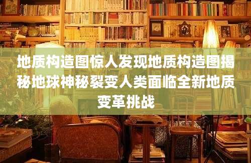 地质构造图惊人发现地质构造图揭秘地球神秘裂变人类面临全新地质变革挑战