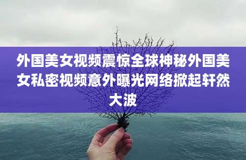 外国美女视频震惊全球神秘外国美女私密视频意外曝光网络掀起轩然大波