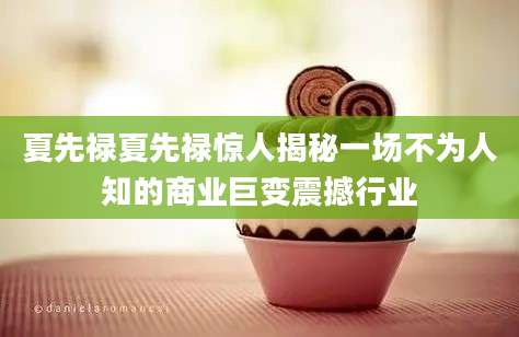 夏先禄夏先禄惊人揭秘一场不为人知的商业巨变震撼行业