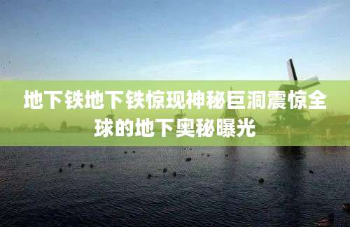 地下铁地下铁惊现神秘巨洞震惊全球的地下奥秘曝光