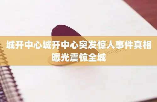 城开中心城开中心突发惊人事件真相曝光震惊全城