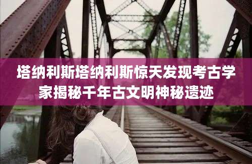 塔纳利斯塔纳利斯惊天发现考古学家揭秘千年古文明神秘遗迹