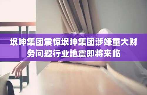垠坤集团震惊垠坤集团涉嫌重大财务问题行业地震即将来临