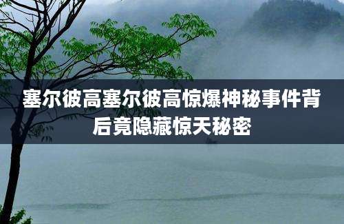 塞尔彼高塞尔彼高惊爆神秘事件背后竟隐藏惊天秘密