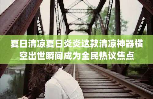 夏日清凉夏日炎炎这款清凉神器横空出世瞬间成为全民热议焦点