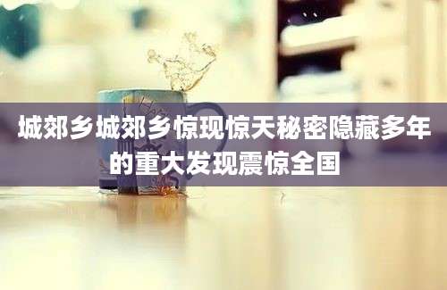 城郊乡城郊乡惊现惊天秘密隐藏多年的重大发现震惊全国