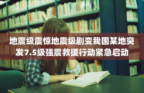 地震级震惊地震级剧变我国某地突发7.5级强震救援行动紧急启动