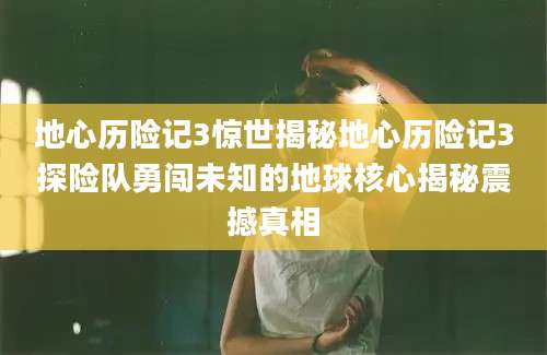 地心历险记3惊世揭秘地心历险记3探险队勇闯未知的地球核心揭秘震撼真相