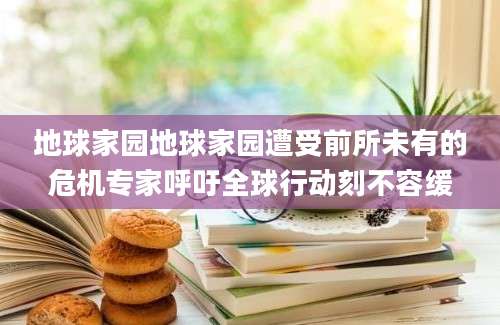 地球家园地球家园遭受前所未有的危机专家呼吁全球行动刻不容缓