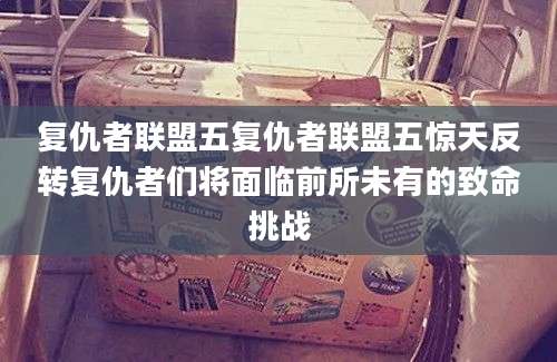 复仇者联盟五复仇者联盟五惊天反转复仇者们将面临前所未有的致命挑战