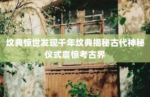 坟典惊世发现千年坟典揭秘古代神秘仪式震惊考古界