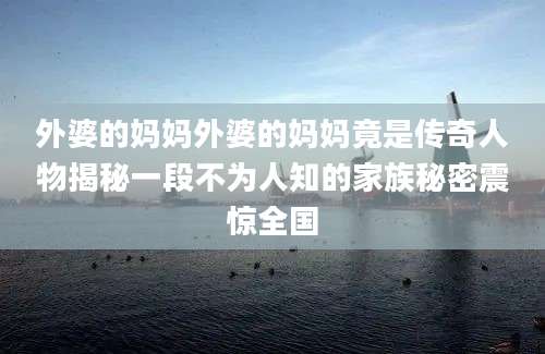 外婆的妈妈外婆的妈妈竟是传奇人物揭秘一段不为人知的家族秘密震惊全国