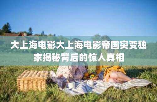 大上海电影大上海电影帝国突变独家揭秘背后的惊人真相