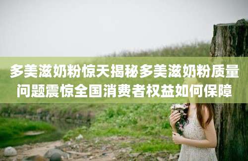 多美滋奶粉惊天揭秘多美滋奶粉质量问题震惊全国消费者权益如何保障