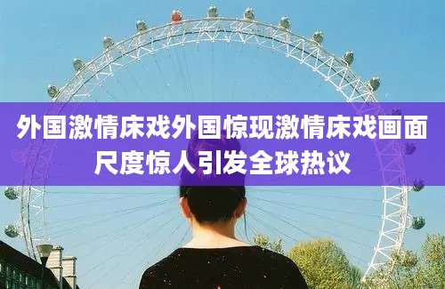 外国激情床戏外国惊现激情床戏画面尺度惊人引发全球热议