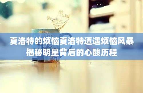夏洛特的烦恼夏洛特遭遇烦恼风暴揭秘明星背后的心酸历程