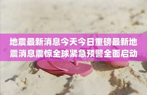 地震最新消息今天今日重磅最新地震消息震惊全球紧急预警全面启动