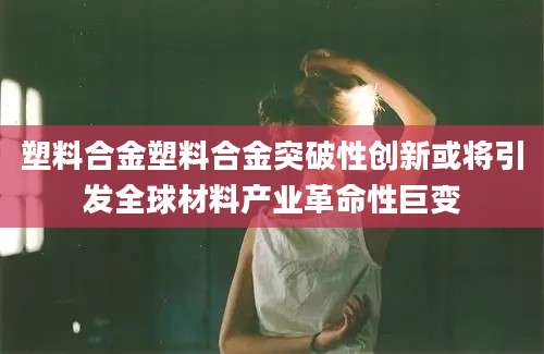 塑料合金塑料合金突破性创新或将引发全球材料产业革命性巨变