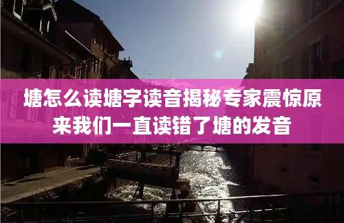 塘怎么读塘字读音揭秘专家震惊原来我们一直读错了塘的发音