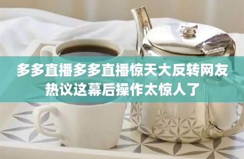 多多直播多多直播惊天大反转网友热议这幕后操作太惊人了