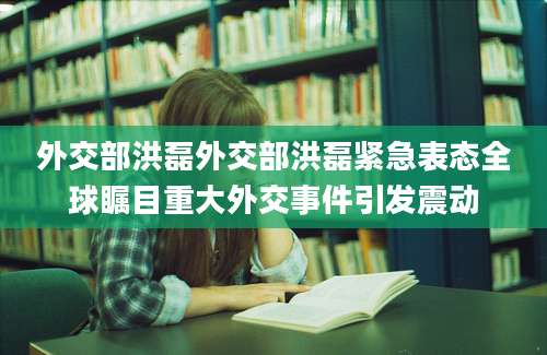 外交部洪磊外交部洪磊紧急表态全球瞩目重大外交事件引发震动
