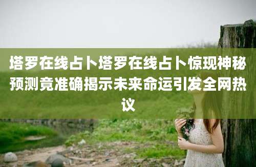 塔罗在线占卜塔罗在线占卜惊现神秘预测竟准确揭示未来命运引发全网热议